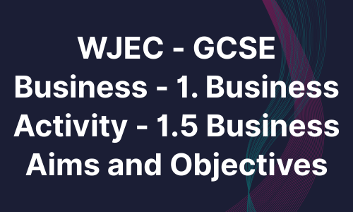 WJEC - GCSE Business - 1. Business Activity - 1.5 Business Aims and Objectives