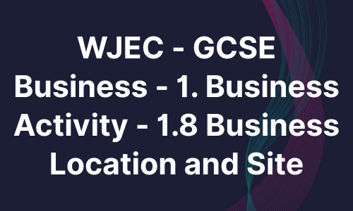 WJEC - GCSE Business - 1. Business Activity - 1.8 Business Location and Site