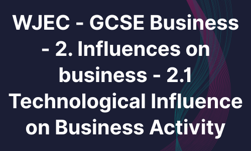 WJEC - GCSE Business - 2. Influences on business - 2.1 Technological Influence on Business Activity