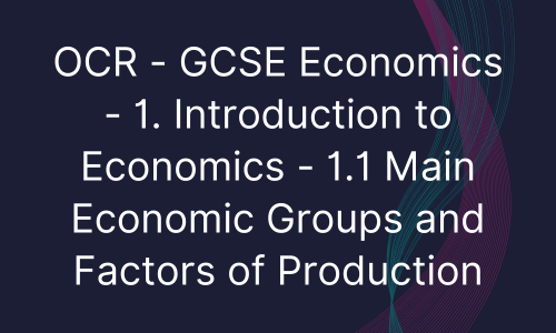 OCR - GCSE Economics - 1. Introduction to Economics - 1.1 Main Economic Groups and Factors of Production