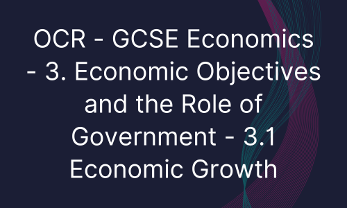 OCR - GCSE Economics - 3. Economic Objectives and the Role of Government - 3.1 Economic Growth