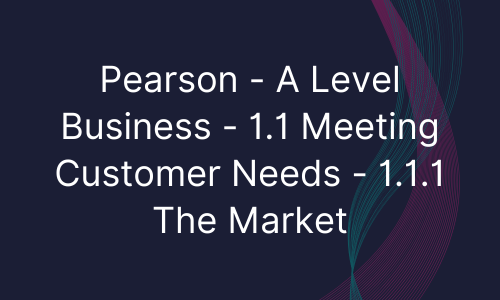 Pearson - A Level Business - 1.1 Meeting Customer Needs - 1.1.1 The Market