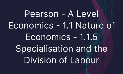 Pearson - A Level Economics - 1.1 Nature of Economics - 1.1.5 Specialisation and the Division of Labour