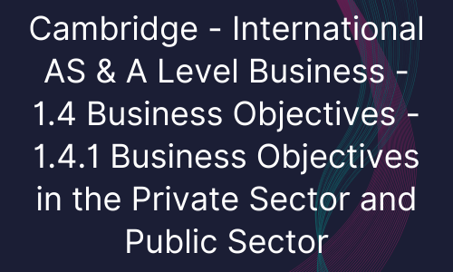 Cambridge - International AS & A Level Business - 1.4 Business Objectives - 1.4.1 Business Objectives in the Private Sector and Public Sector