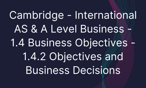Cambridge - International AS & A Level Business - 1.4 Business Objectives - 1.4.2 Objectives and Business Decisions