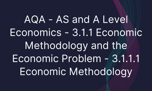 AQA - AS and A Level Economics - 3.1.1 Economic Methodology and the Economic Problem - 3.1.1.1 Economic Methodology