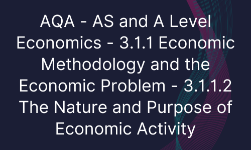 AQA - AS and A Level Economics - 3.1.1 Economic Methodology and the Economic Problem - 3.1.1.2 The Nature and Purpose of Economic Activity