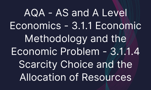 AQA - AS and A Level Economics - 3.1.1 Economic Methodology and the Economic Problem - 3.1.1.4 Scarcity Choice and the Allocation of Resources