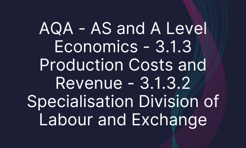 AQA - AS and A Level Economics - 3.1.3 Production Costs and Revenue - 3.1.3.2 Specialisation Division of Labour and Exchange