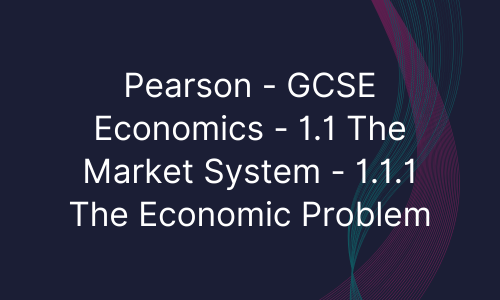 Pearson - GCSE Economics - 1.1 The Market System - 1.1.1 The Economic Problem