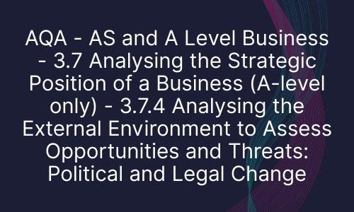 AQA - AS and A Level Business - 3.7 Analysing the Strategic Position of a Business (A-level only) - 3.7.4 Analysing the External Environment to Assess Opportunities and Threats: Political and Legal Change