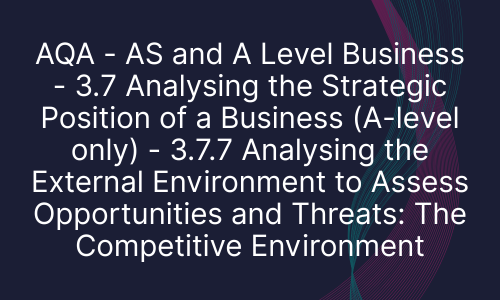 AQA - AS and A Level Business - 3.7 Analysing the Strategic Position of a Business (A-level only) - 3.7.7 Analysing the External Environment to Assess Opportunities and Threats: The Competitive Environment