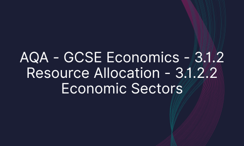 AQA - GCSE Economics - 3.1.2 Resource Allocation - 3.1.2.2 Economic Sectors