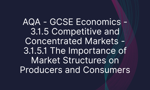 AQA - GCSE Economics - 3.1.5 Competitive and Concentrated Markets - 3.1.5.1 The Importance of Market Structures on Producers and Consumers