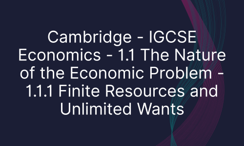 Cambridge - IGCSE Economics - 1.1 The Nature of the Economic Problem - 1.1.1 Finite Resources and Unlimited Wants