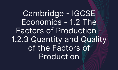 Cambridge - IGCSE Economics - 1.2 The Factors of Production - 1.2.3 Quantity and Quality of the Factors of Production