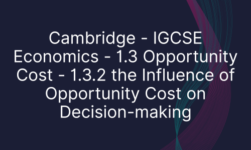 Cambridge - IGCSE Economics - 1.3 Opportunity Cost - 1.3.2 the Influence of Opportunity Cost on Decision-making