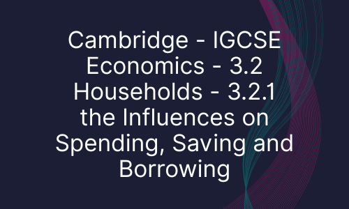 Cambridge - IGCSE Economics - 3.2 Households - 3.2.1 the Influences on Spending, Saving and Borrowing