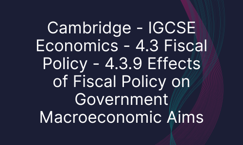 Cambridge - IGCSE Economics - 4.3 Fiscal Policy - 4.3.9 Effects of Fiscal Policy on Government Macroeconomic Aims