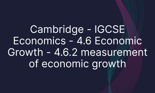 Cambridge - IGCSE Economics - 4.6 Economic Growth - 4.6.2 measurement of economic growth