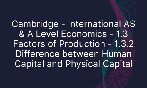 Cambridge - International AS & A Level Economics - 1.3 Factors of Production - 1.3.2 Difference between Human Capital and Physical Capital