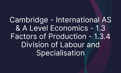 Cambridge - International AS & A Level Economics - 1.3 Factors of Production - 1.3.4 Division of Labour and Specialisation