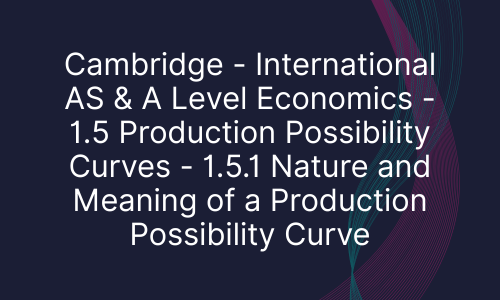 Cambridge - International AS & A Level Economics - 1.5 Production Possibility Curves - 1.5.1 Nature and Meaning of a Production Possibility Curve