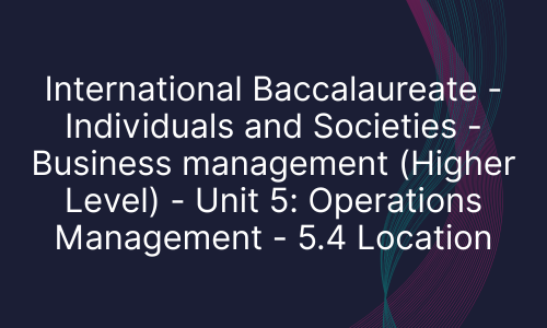 International Baccalaureate - Individuals and Societies - Business management (Higher Level) - Unit 5: Operations Management - 5.4 Location